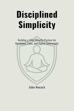Disciplined Simplicity: Building a Vital Security Posture for Resilience, Calm, and Digital Sovereignty by John Novack